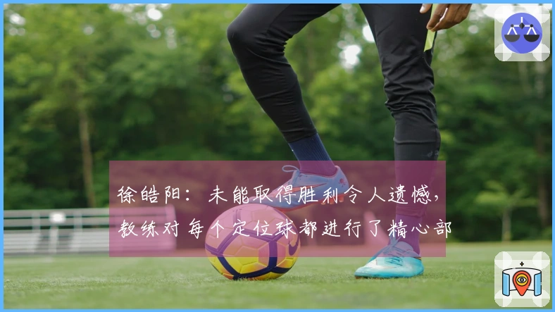 徐皓阳：未能取得胜利令人遗憾，教练对每个定位球都进行了精心部署