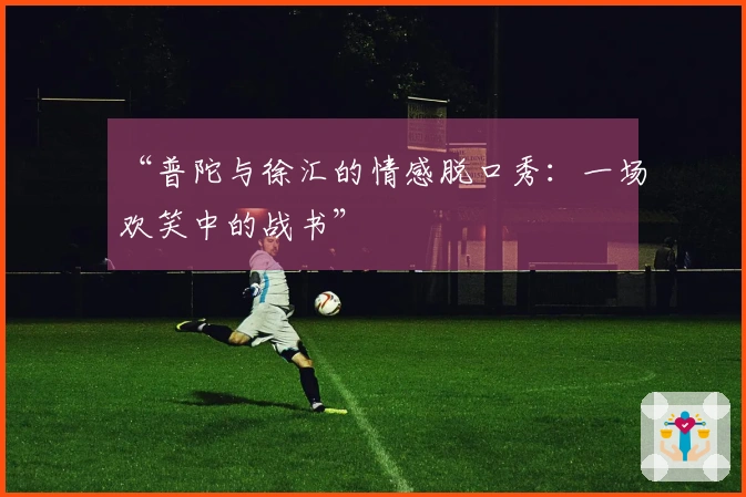 “普陀与徐汇的情感脱口秀：一场欢笑中的战书”