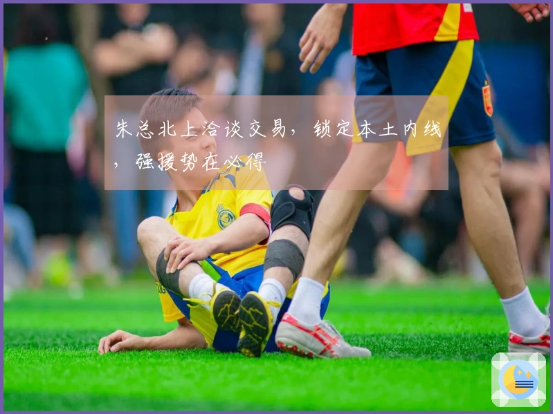 朱总北上洽谈交易，锁定本土内线，强援势在必得