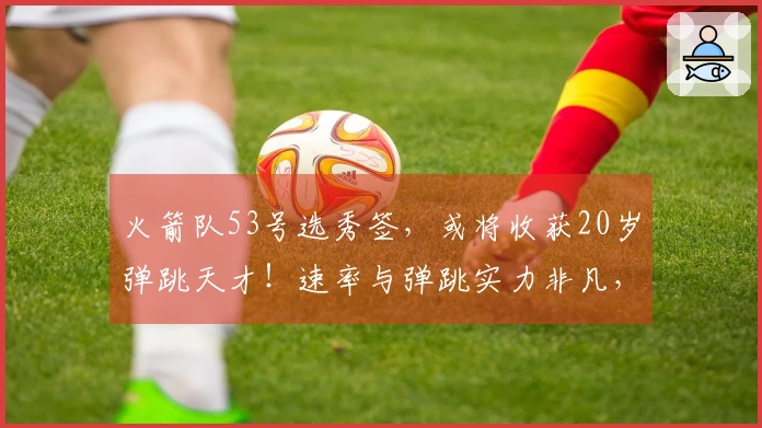 火箭队53号选秀签，或将收获20岁弹跳天才！速率与弹跳实力非凡，需加强远投技能